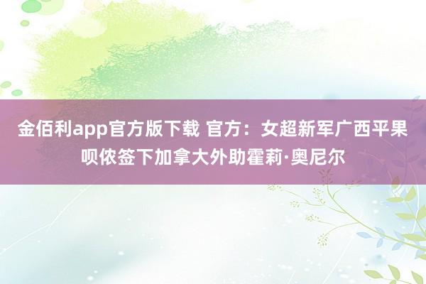 金佰利app官方版下载 官方：女超新军广西平果呗侬签下加拿大外助霍莉·奥尼尔
