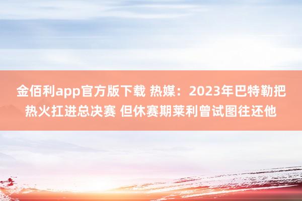金佰利app官方版下载 热媒：2023年巴特勒把热火扛进总决赛 但休赛期莱利曾试图往还他