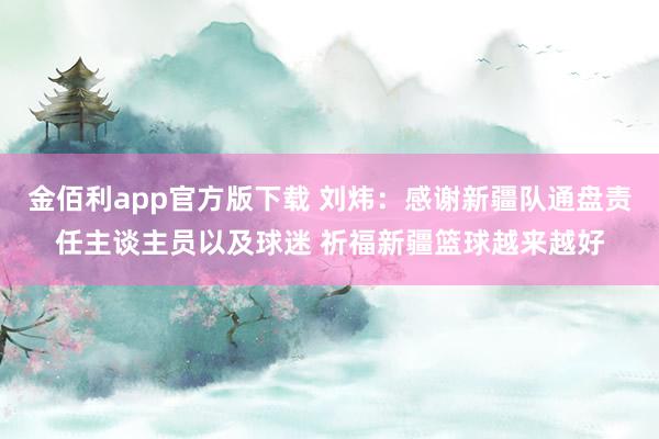 金佰利app官方版下载 刘炜：感谢新疆队通盘责任主谈主员以及球迷 祈福新疆篮球越来越好