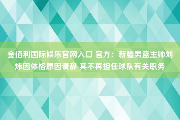 金佰利国际娱乐官网入口 官方：新疆男篮主帅刘炜因体格原因请辞 其不再担任球队有关职务