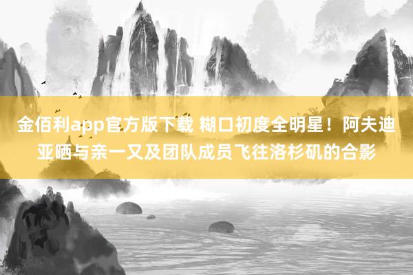 金佰利app官方版下载 糊口初度全明星！阿夫迪亚晒与亲一又及团队成员飞往洛杉矶的合影