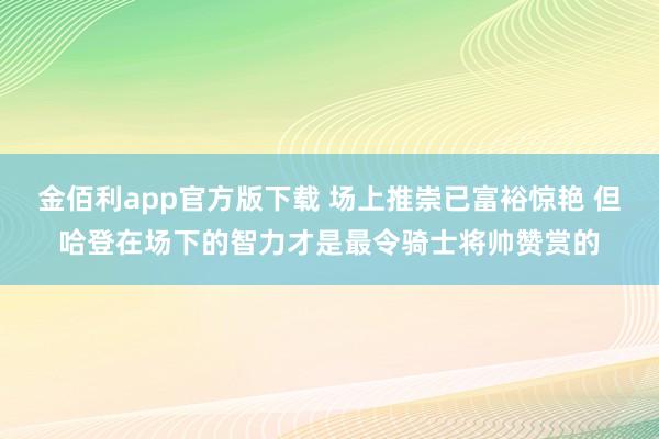 金佰利app官方版下载 场上推崇已富裕惊艳 但哈登在场下的智力才是最令骑士将帅赞赏的