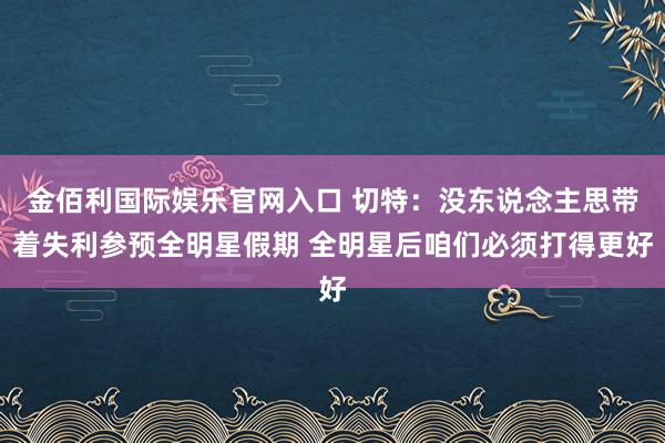 金佰利国际娱乐官网入口 切特：没东说念主思带着失利参预全明星假期 全明星后咱们必须打得更好