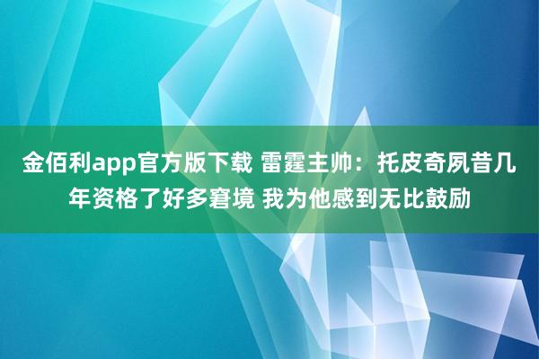 金佰利app官方版下载 雷霆主帅：托皮奇夙昔几年资格了好多窘境 我为他感到无比鼓励