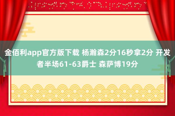 金佰利app官方版下载 杨瀚森2分16秒拿2分 开发者半场61-63爵士 森萨博19分