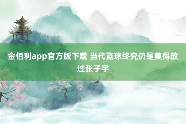 金佰利app官方版下载 当代篮球终究仍是莫得放过张子宇