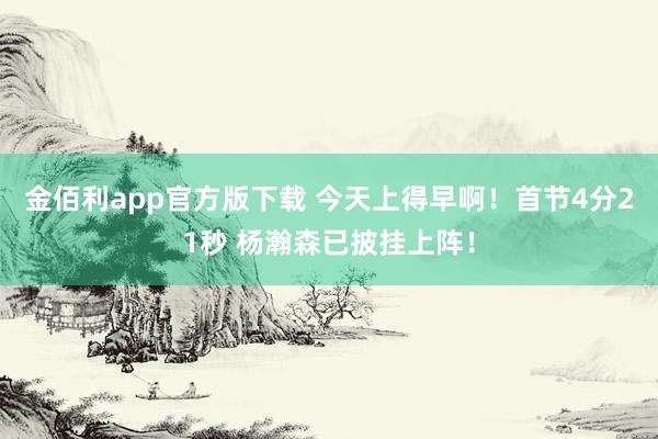 金佰利app官方版下载 今天上得早啊！首节4分21秒 杨瀚森已披挂上阵！