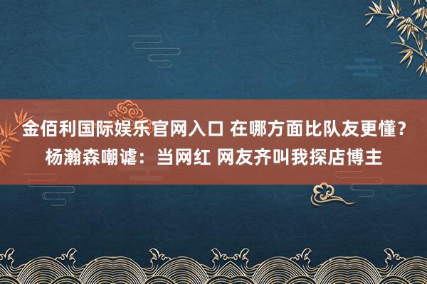 金佰利国际娱乐官网入口 在哪方面比队友更懂？杨瀚森嘲谑：当网红 网友齐叫我探店博主