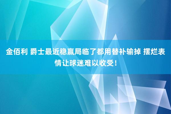 金佰利 爵士最近稳赢局临了都用替补输掉 摆烂表情让球迷难以收受！