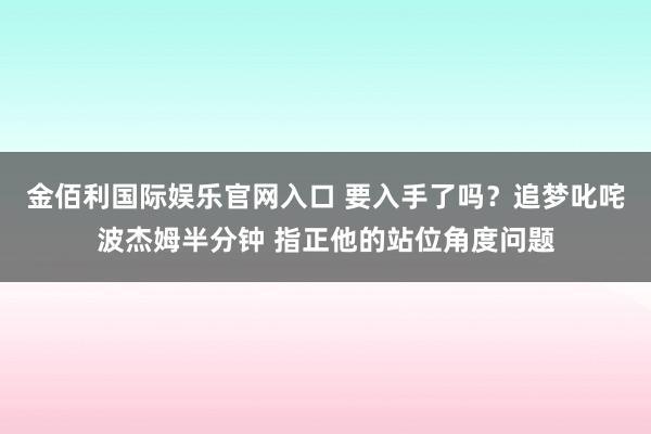 金佰利国际娱乐官网入口 要入手了吗？追梦叱咤波杰姆半分钟 指正他的站位角度问题