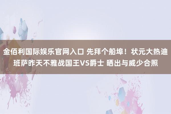 金佰利国际娱乐官网入口 先拜个船埠！状元大热迪班萨昨天不雅战国王VS爵士 晒出与威少合照