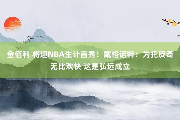 金佰利 将迎NBA生计首秀！戴格诺特：为托皮奇无比欢快 这是弘远成立