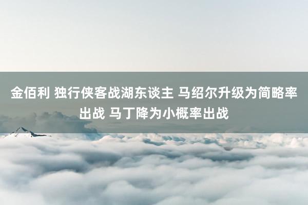 金佰利 独行侠客战湖东谈主 马绍尔升级为简略率出战 马丁降为小概率出战