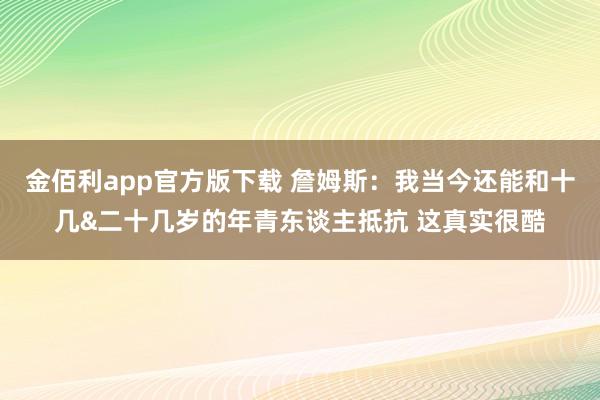 金佰利app官方版下载 詹姆斯：我当今还能和十几&二十几岁的年青东谈主抵抗 这真实很酷