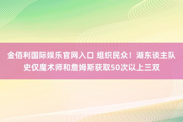 金佰利国际娱乐官网入口 组织民众！湖东谈主队史仅魔术师和詹姆斯获取50次以上三双