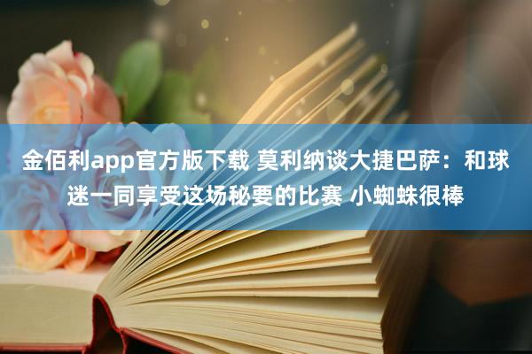 金佰利app官方版下载 莫利纳谈大捷巴萨：和球迷一同享受这场秘要的比赛 小蜘蛛很棒