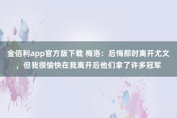 金佰利app官方版下载 梅洛：后悔那时离开尤文，但我很愉快在我离开后他们拿了许多冠军