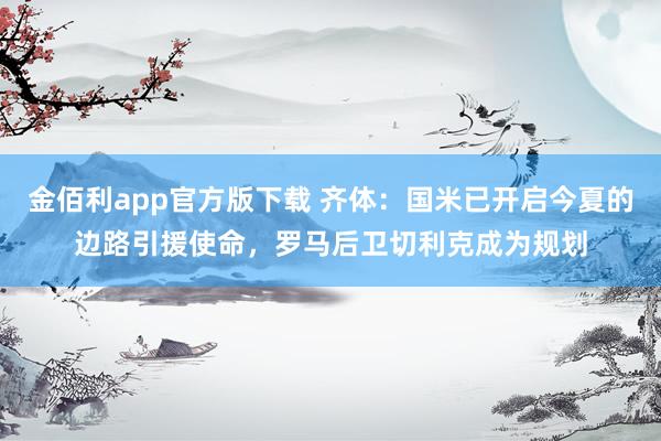 金佰利app官方版下载 齐体：国米已开启今夏的边路引援使命，罗马后卫切利克成为规划