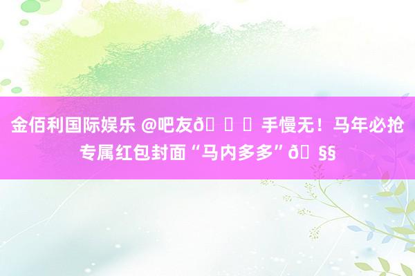 金佰利国际娱乐 @吧友😄手慢无！马年必抢专属红包封面“马内多多”🧧