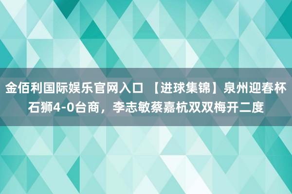 金佰利国际娱乐官网入口 【进球集锦】泉州迎春杯石狮4-0台商，李志敏蔡嘉杭双双梅开二度