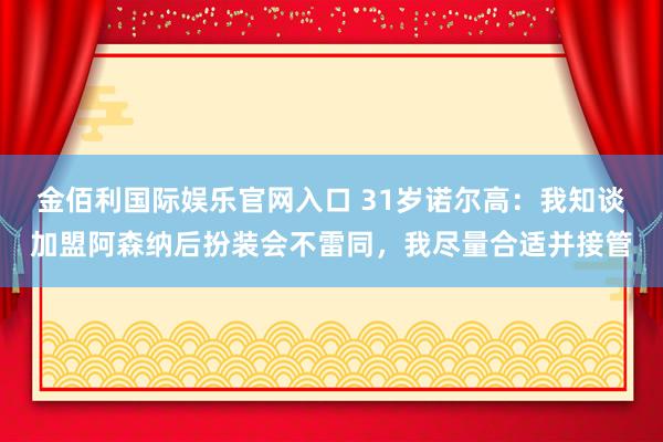 金佰利国际娱乐官网入口 31岁诺尔高：我知谈加盟阿森纳后扮装会不雷同，我尽量合适并接管