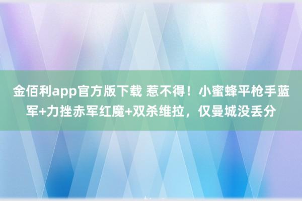 金佰利app官方版下载 惹不得！小蜜蜂平枪手蓝军+力挫赤军红魔+双杀维拉，仅曼城没丢分