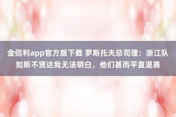 金佰利app官方版下载 罗斯托夫总司理：浙江队如斯不贤达我无法明白，他们甚而平直退赛