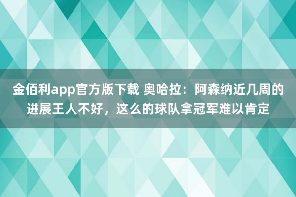 金佰利app官方版下载 奥哈拉：阿森纳近几周的进展王人不好，这么的球队拿冠军难以肯定