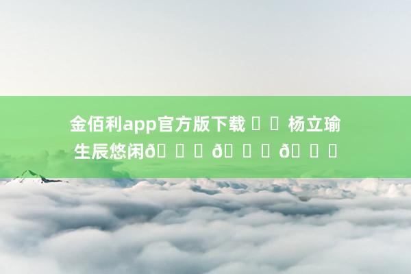 金佰利app官方版下载 ㊗️杨立瑜生辰悠闲🎂🎂🎂