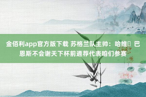 金佰利app官方版下载 苏格兰队主帅：哈维・巴恩斯不会谢天下杯前遴荐代表咱们参赛