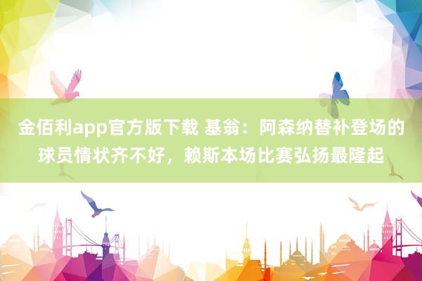 金佰利app官方版下载 基翁：阿森纳替补登场的球员情状齐不好，赖斯本场比赛弘扬最隆起