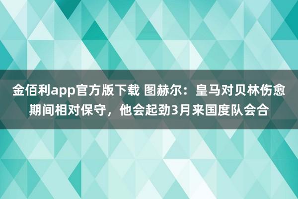 金佰利app官方版下载 图赫尔：皇马对贝林伤愈期间相对保守，他会起劲3月来国度队会合