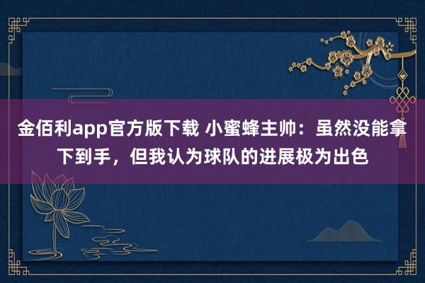 金佰利app官方版下载 小蜜蜂主帅：虽然没能拿下到手，但我认为球队的进展极为出色