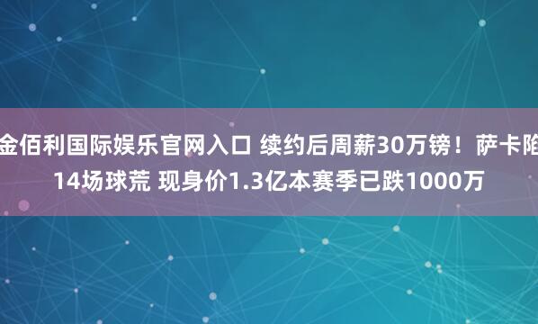 金佰利国际娱乐官网入口 续约后周薪30万镑！萨卡陷14场球荒 现身价1.3亿本赛季已跌1000万