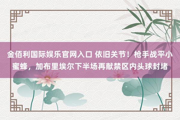金佰利国际娱乐官网入口 依旧关节！枪手战平小蜜蜂，加布里埃尔下半场再献禁区内头球封堵