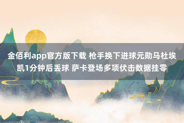 金佰利app官方版下载 枪手换下进球元勋马杜埃凯1分钟后丢球 萨卡登场多项伏击数据挂零