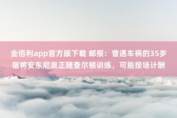 金佰利app官方版下载 邮报：曾遇车祸的35岁宿将安东尼奥正随查尔顿训练，可能按场计酬