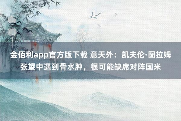 金佰利app官方版下载 意天外：凯夫伦·图拉姆张望中遇到骨水肿，很可能缺席对阵国米