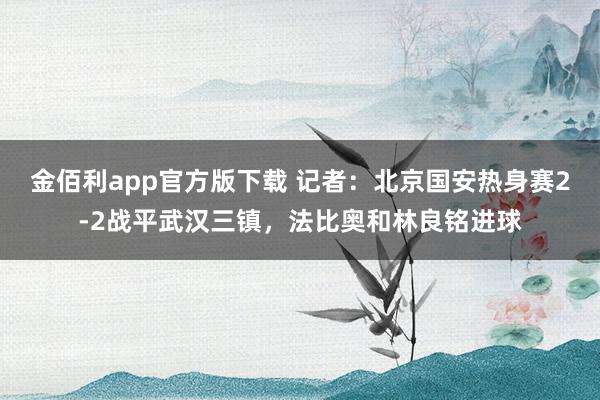 金佰利app官方版下载 记者：北京国安热身赛2-2战平武汉三镇，法比奥和林良铭进球