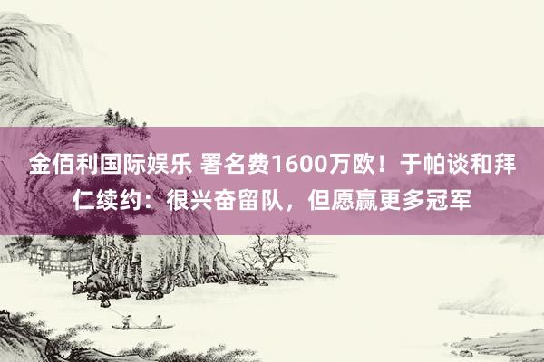金佰利国际娱乐 署名费1600万欧！于帕谈和拜仁续约：很兴奋留队，但愿赢更多冠军