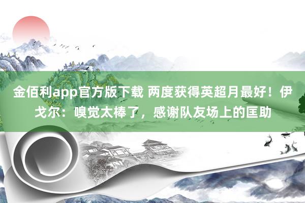 金佰利app官方版下载 两度获得英超月最好！伊戈尔：嗅觉太棒了，感谢队友场上的匡助