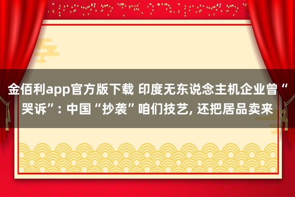 金佰利app官方版下载 印度无东说念主机企业曾“哭诉”: 中国“抄袭”咱们技艺， 还把居品卖来