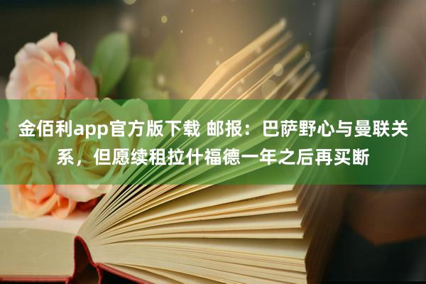 金佰利app官方版下载 邮报：巴萨野心与曼联关系，但愿续租拉什福德一年之后再买断