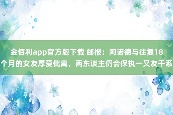 金佰利app官方版下载 邮报：阿诺德与往复18个月的女友厚爱仳离，两东谈主仍会保执一又友干系