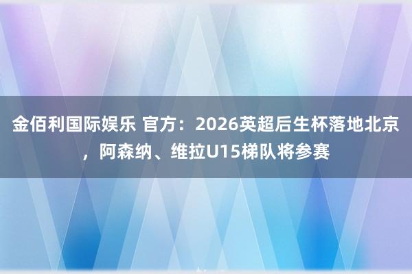 金佰利国际娱乐 官方：2026英超后生杯落地北京，阿森纳、维拉U15梯队将参赛