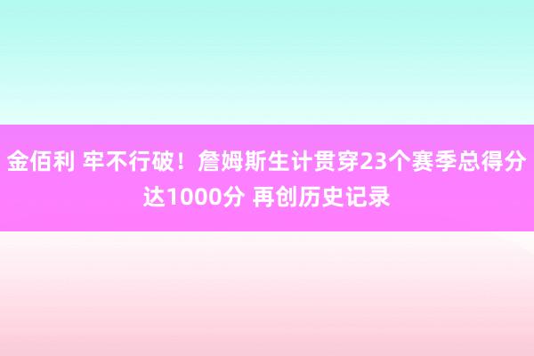 金佰利 牢不行破！詹姆斯生计贯穿23个赛季总得分达1000分 再创历史记录