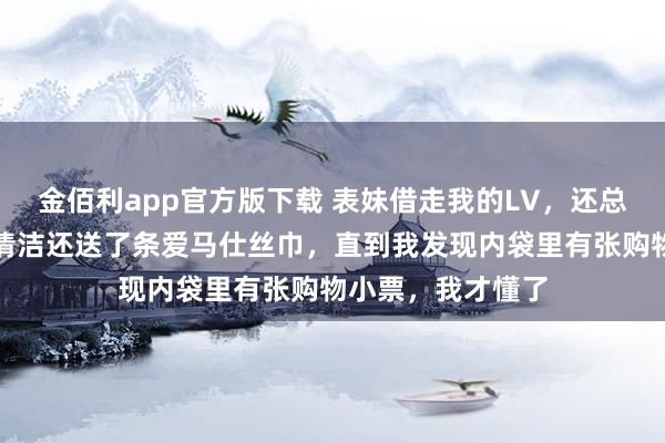 金佰利app官方版下载 表妹借走我的LV，还总结时不仅作念了清洁还送了条爱马仕丝巾，直到我发现内袋里有张购物小票，我才懂了