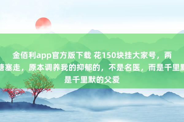 金佰利app官方版下载 花150块挂大家号，两分钟被搪塞走，原本调养我的抑郁的，不是名医，而是千里默的父爱