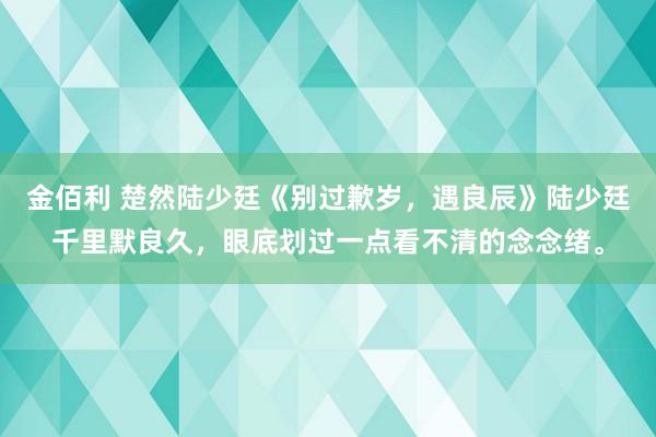 金佰利 楚然陆少廷《别过歉岁，遇良辰》陆少廷千里默良久，眼底划过一点看不清的念念绪。