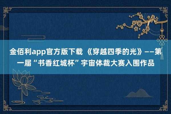 金佰利app官方版下载 《穿越四季的光》——第一届“书香红城杯”宇宙体裁大赛入围作品